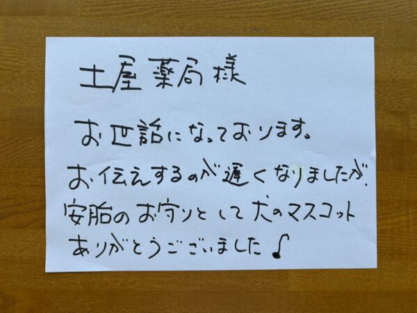 土屋薬局　様

お世話になっております。
お伝えするのが遅くなりましたが、安胎のお守りとして犬のマスコットありがとうございました♪