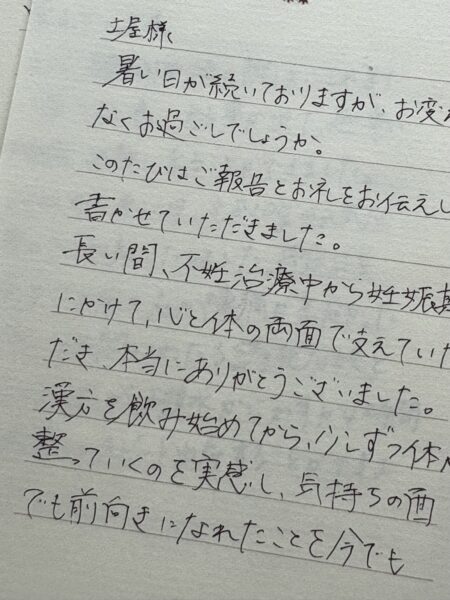 土屋様

暑い日が続いておりますが、お変わりなくお過ごしでしょうか。このたびはご報告とお礼をお伝えしたく、書かせていただきました。長い間、不妊治療仲から妊娠期にかけて、心と体の両面で支えていただき、本当にありがとうございました。漢方を飲み始めてから、少しずつ体が整っていくのを実感し、気持ちの面でも前向きになれたことを今でも覚えています。
