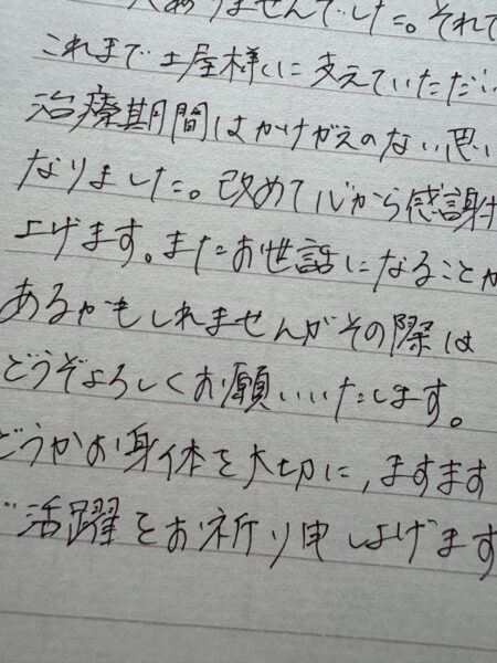 これまで土屋さまに支えていただいた治療期間はかけがえのない思い出となりました。改めて、心から感謝申し上げます。またお世話になることがあるかもしれませんが、その際にはどうぞよろしくお願いいたします。どうかお身体を大切に、ますますのご活躍をお祈り申し上げます。
