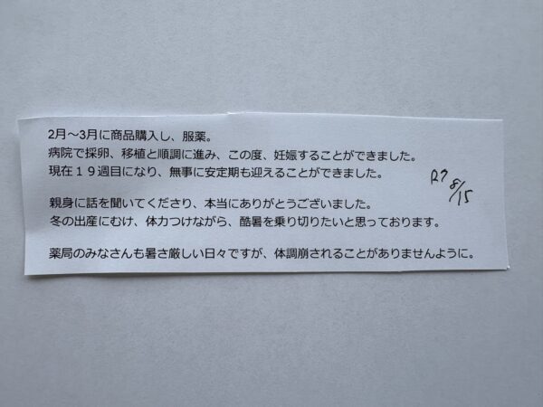 お客様からのメールの写真です。文章は「ご無沙汰しております。
2月~3月に商品購入し、服薬。
病院で採卵、移植と順調に進み、この度、妊娠することができました。
現在19週目になり、無事に安定期も迎えることができました。
親身に話を聞いてくださり、本当にありがとうございました。
冬の出産にむけ、体力つけながら、酷暑を乗り切りたいと思っております。」