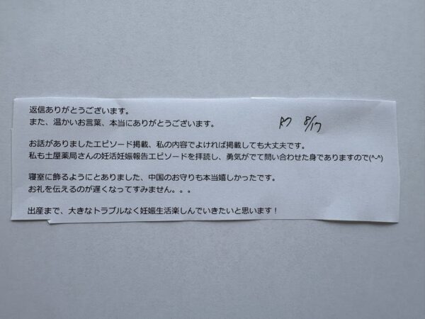 お客様からのメールの写真です。「返信ありがとうございます。
また、温かいお言葉、本当にありがとうございます。
お話がありましたエピソード掲載、私の内容でよければ掲載しても大丈夫です。
私も土屋薬局さんの妊活妊娠報告エピソードを拝読し、勇気がでて問い合わせた身でありますので(^-^)
寝室に飾るようにとありました、中国のお守りも本当に嬉しかったです。」